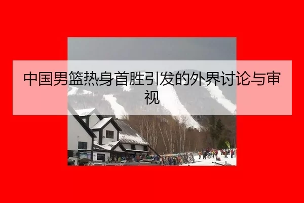 中国男篮热身首胜引发的外界讨论与审视